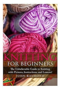 Knitting for Beginners: The Unbelievable Guide to Knitting with Pictures, Instructions, and Lessons! (Knitting, How to Knit, Knitting Patterns, Crochet Patterns, Crochet Books, Sewing)
