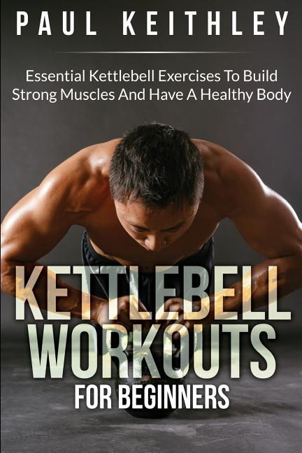 Kettlebell Workouts For Beginners: Essential Kettlebell Exercises to Build Strong Muscles and Have a Healthy Body