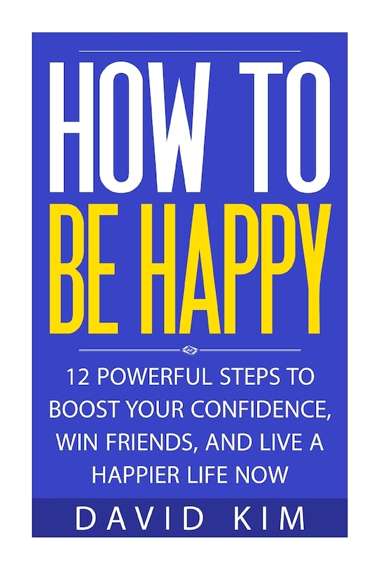 How To Be Happy: 12 Powerful Steps to Boost Your Confidence, Win Friends, and Live a Happier Life Now