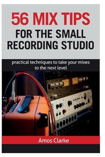 56 Mix Tips For The Small Recording Studio: Practical Techniques To Take Your Mixes To The Next Level