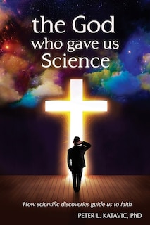 The God Who Gave Us Science: How scientific discoveries guide us to faith