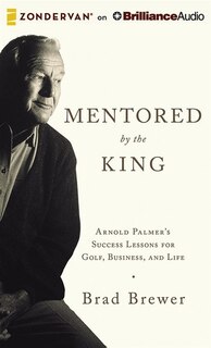 Mentored By The King: Arnold Palmer's Success Lessons For Golf, Business, And Life