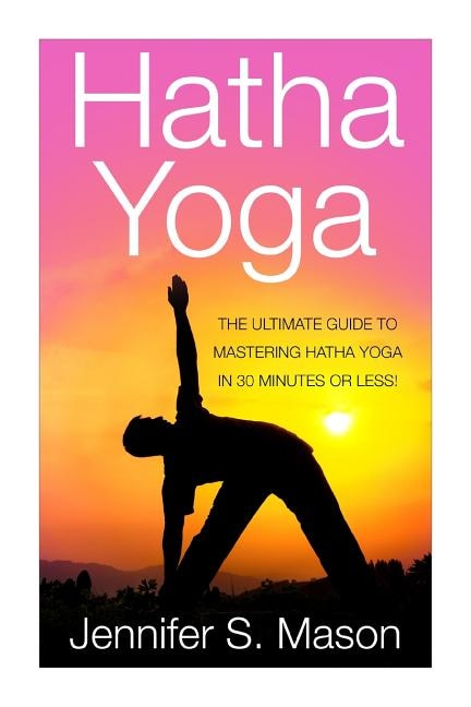 Hatha Yoga: The Ultimate Guide to Mastering Hatha Yoga in 30 Minutes or Less