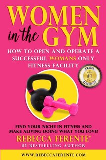 Women in the Gym: How to Open and Operate a Successful Womans Only Fitness Facility