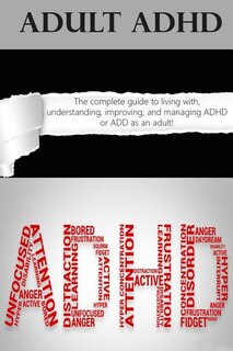 Adult Adhd: The Complete Guide To Living With, Understanding, Improving, And Managing Adhd Or Add As An Adult!