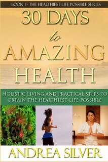 30 Days to Amazing Health: Holistic Living and Practical Steps to Obtain the Healthiest Life Possible