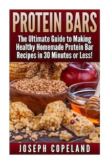 Protein Bars: The Ultimate Guide to Making Healthy Homemade Protein Bar Recipes in 30 Minutes or Less