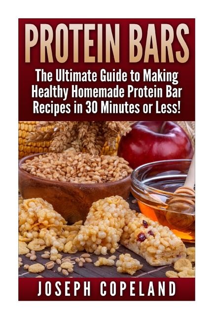 Protein Bars: The Ultimate Guide to Making Healthy Homemade Protein Bar Recipes in 30 Minutes or Less