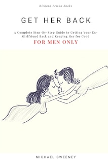 Get Her Back: FOR MEN ONLY - A Complete Step-by-Step Guide on How to Get Your Ex Girlfriend Back and Keep Her for Good