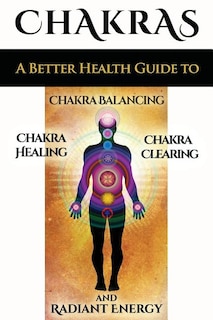 Chakras: A Better Health Guide to Chakra Balancing, Chakra Healing, Chakra Clearing and Radiant Energy