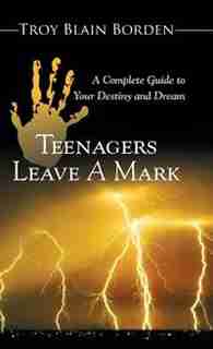 Teenagers Leave a Mark: A Complete Guide to Your Destiny and Dream by Troy Blain Borden