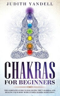 Chakras For Beginners: The Complete Guide To Balancing The 7 Chakras And Healing Your Body With Guided Chakra Meditation