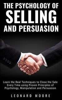 The Psychology Of Selling And Persuasion: Learn The Real Techniques To Close The Sale Every Time Using Proven Principles Of Psychology, Manip