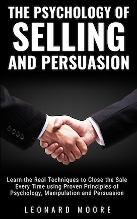 The Psychology Of Selling And Persuasion: Learn The Real Techniques To Close The Sale Every Time Using Proven Principles Of Psychology, Manip