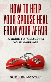 How To Help Your Spouse Heal From Your Affair: A Guide To Rebuilding Your Marriage