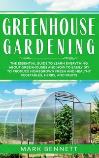 Greenhouse Gardening: The Essential Guide To Learn Everything About Greenhouses And How To Easily Diy To Produce Homegrow