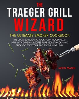 The Traeger Grill Wizard: The Ultimate Smoker Cookbook: The Updated Guide To Rock Your Wood Pellet Grill With Original Recipe