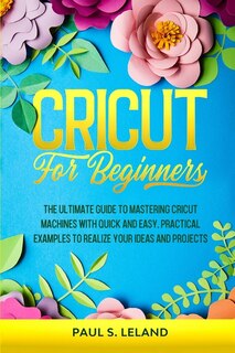 Cricut For Beginners: The Ultimate Guide To Mastering Cricut Machines With Quick And Easy, Practical Examples To Realize
