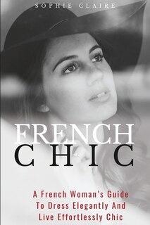 French Chic: A French Woman's Guide To Dress Elegantly And Live Effortlessly Chic