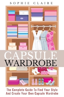 Capsule Wardrobe: The Complete Guide To Find Your Style And Create Your Own Capsule Wardrobe