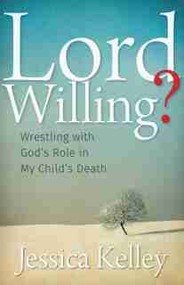 LORD WILLING?: Wrestling with God's Role in My Child's Death by Jessica Kelley, Jessica