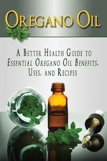 Oregano Oil: A Better Health Guide to Essential Oregano Oil Benefits, Uses, and Recipes