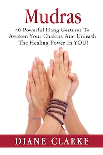 Mudras: 40 Powerful Hand Gestures To Unleash The Physical, Mental And Spiritual Healing Power In YOU!