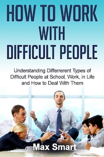 How to Work With Difficult People: Understanding Differrerent Types of Difficult People at School, Work, in Life and How to Deal with Them