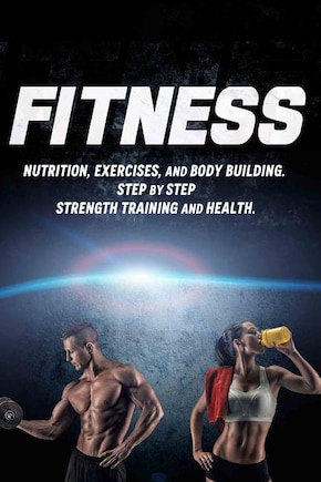 Fitness: Nutrition, Exercises, And Body Building. Step By Step Strength Training And Health