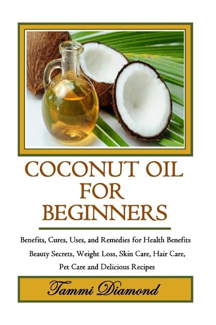 Coconut Oil for Beginners: Benefits, Cures, Uses, and Remedies for Health Benefits, Beauty Secrets, Weight Loss, Skin Care, Hair Care, Pet Care and Delicious Recipes