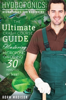 Hydroponic Gardening: The Ultimate Crash Course Guide To Mastering Hydroponics For Beginners In 24 Hours Or Less!