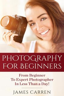 Photography For Beginners: From Beginner To Expert Photographer In Less Than A Day!