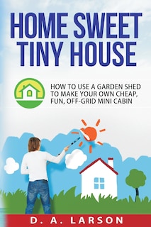 Home Sweet Tiny House: How to use a Garden Shed to make your own Cheap, Fun, Off-Grid Mini Cabin