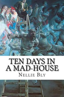 Ten Days In A Mad-house: Nellie Bly's Experience On Blackwell's Island. Feigning Insanity In Order To Reveal Asylum Horrors