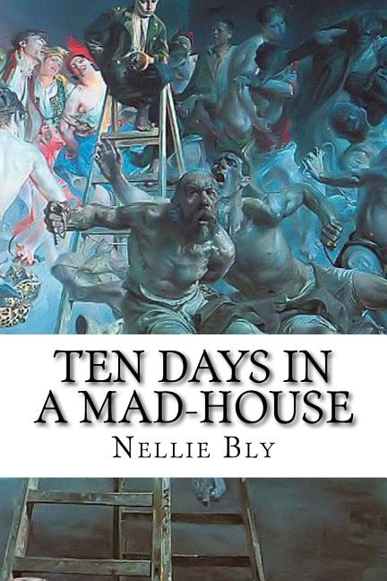 Ten Days In A Mad-house: Nellie Bly's Experience On Blackwell's Island. Feigning Insanity In Order To Reveal Asylum Horrors