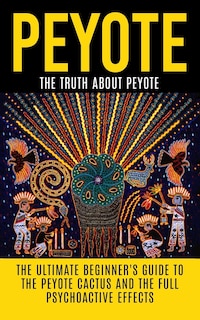 Peyote: The Truth About Peyote: The Ultimate Beginner's Guide to the Peyote Cactus (Lophophora williamsii) And The Full Psychoactive Effects