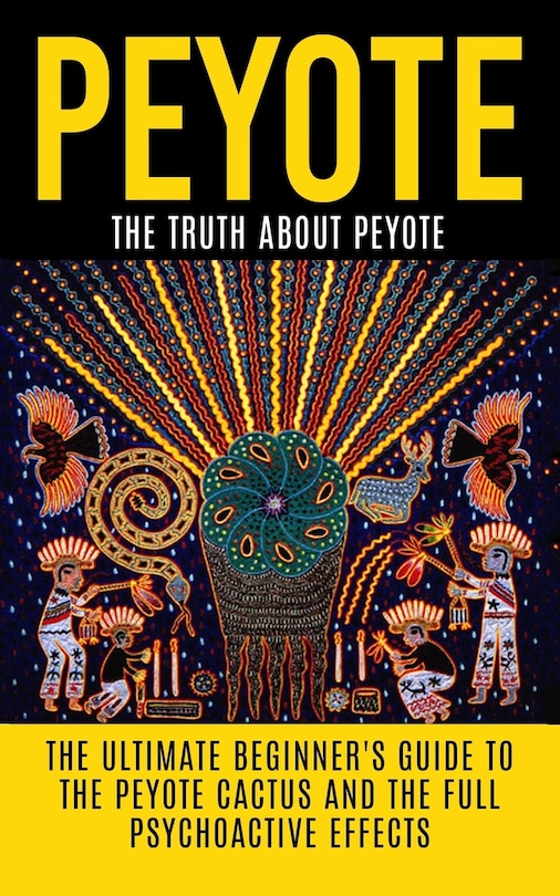Peyote: The Truth About Peyote: The Ultimate Beginner's Guide to the Peyote Cactus (Lophophora williamsii) And The Full Psychoactive Effects