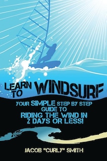 Learn to Windsurf: Your Simple Step by Step Guide to Riding the Wind in 2 Days or Less!