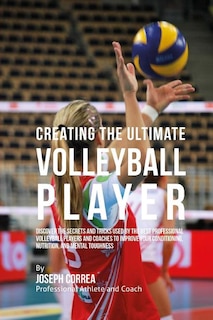 Creating the Ultimate Volleyball Player: Discover the Secrets and Tricks Used by the Best Professional Volleyball Players and Coaches to Improve Your Conditioning, Nutrition, and Mental Toughness