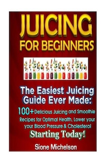 Juicing For Beginners: The Easiest Juicing Guide Ever Made, 100+ Delicious Juicing and Smoothie Recipes for Optimal Health, Lower your Blood Pressure & Cholesterol Starting Today!