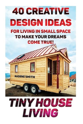 Tiny House Living: 40 Creative Design Ideas For Living In Small Space To Make Your Dreams Come True!: (Organization, Small Living, Small Space Living, Tiny House Plans, Tiny House Designs)