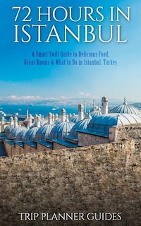 Istanbul: 72 Hours in Istanbul -A Smart Swift Guide to Delicious Food, Great Rooms & What to Do in Istanbul, Turkey.