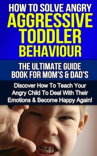 How To Solve Angry Aggressive Toddler Behaviour, The Ultimate Guide For Mom's & Dad's: Discover How To Teach Your Angry Child To Deal With Their Emotions & Become Happy Again