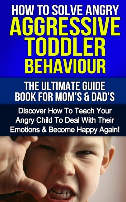 How To Solve Angry Aggressive Toddler Behaviour, The Ultimate Guide For Mom's & Dad's: Discover How To Teach Your Angry Child To Deal With Their Emotions & Become Happy Again