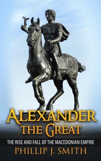 Alexander The Great: The Rise And Fall Of The Macedonian Empire