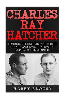 Charles Ray Hatcher: Revealed - True Stories, Private Details and Secret Investigations of Charlie's Killing Sprees