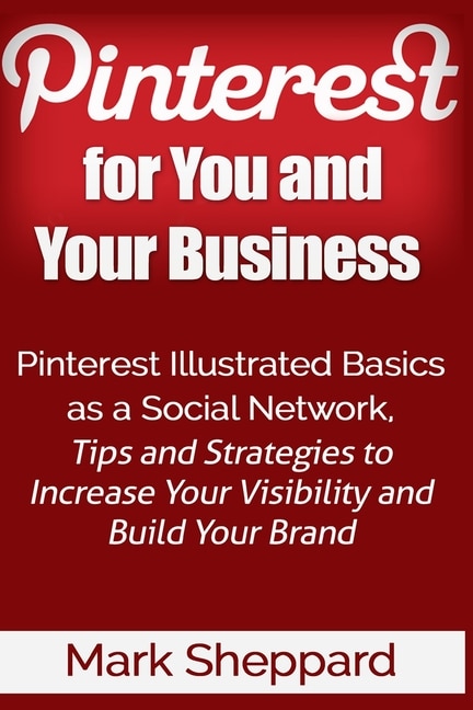 Pinterest for You and Your Business: Illustrated Basics of Pinterest as a Social Network, Tips and Strategies to Increase Your Visibility and Build Your Brand