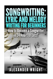 Songwriting: Lyric and Melody Writing for Beginners: How to Become a Songwriter in 24 Hours or Less!