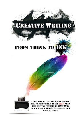 Creative Writing - From Think To Ink: Learn How To Unleash Your Creative Self and Discover Why You Don't Need 1000 Writing Prompts To Blast Away Your Writer's Block and Improve Your Writing Skills