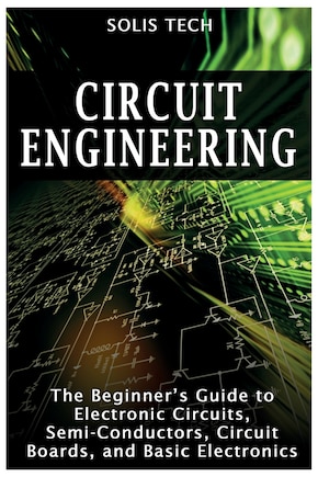 Circuit Engineering: The Beginner's Guide to Electronic Circuits, Semi-Conductors, Circuit Boards, and Basic Electronics